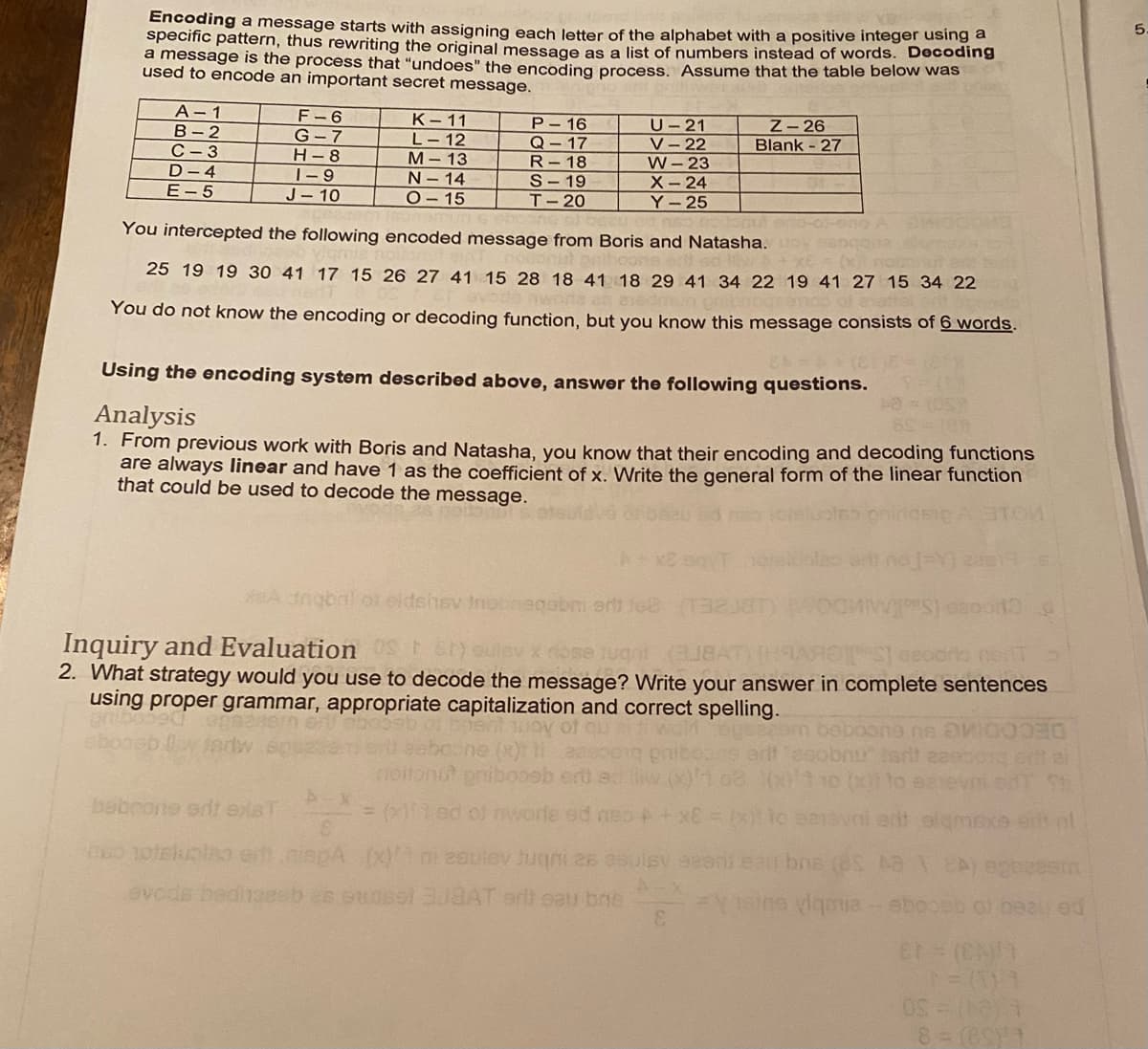 Encoding a message starts with assigning each letter of the alphabet with a positive integer using a
specific pattern, thus rewriting the original message as a list of numbers instead of words. Decoding
a message is the process that "undoes" the encoding process. Assume that the table below was
used to encode an important secret message.
5.
A- 1
В - 2
С - 3
D- 4
E- 5
F-6
К-11
L-12
М-13
N-14
O-15
P-16
Q-17
R-18
S- 19
т-20
U-21
V- 22
W-23
Z-26
Blank - 27
G- 7
Н-8
|-9
J- 10
X-24
Y-25
nut
You intercepted the following encoded message from Boris and Natasha.oy
25 19 19 30 41 17 15 26 27 41 15 28 18 41 18 29 41 34 22 19 41 27 15 34 22
You do not know the encoding or decoding function, but you know this message consists of 6 words.
Using the encoding system described above, answer the following questions.
Analysis
1. From previous work with Boris and Natasha, you know that their encoding and decoding functions
are always linear and have 1 as the coefficient of x. Write the general form of the linear function
that could be used to decode the message.
A nobnl ol eldshsv Inebinegabmi ert lee
Inquiry and Evaluation
2. What strategy would you use to decode the message? Write your answer in complete sentences
using proper grammar, appropriate capitalization and correct spelling.
S) oulev x ose tugnt
DECODIMG su euccgec
ert
to
babcone ent exaT
= ( ed ot nworle ed aso +x8
0 10teluplio et.niepA.x) 2ouev Jugni 26 osulsv eeoni eau bos (8S M
evcds beditaeeb es eunsol AT art eau bne
FV1ine viqoia ebooeb of beau ed
3.
et (CA
8- (ESY
