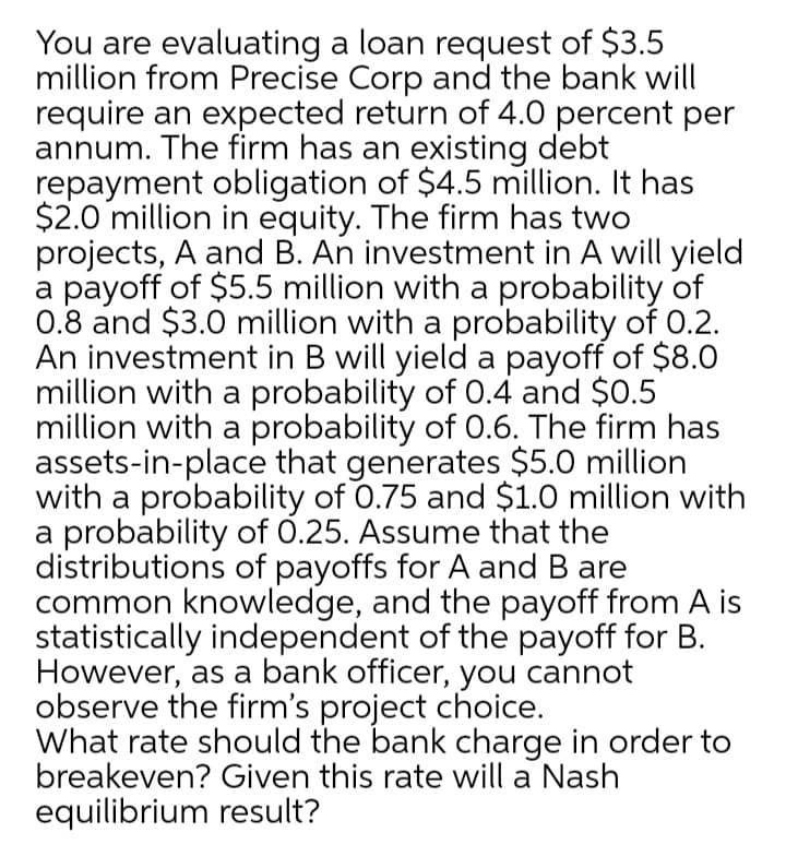 You are evaluating a loan request of $3.5
million from Precise Corp and the bank will
require an expected return of 4.0 percent per
annum. The firm has an existing debt
repayment obligation of $4.5 million. It has
$2.0 million in equity. The firm has two
projects, A and B. An investment in A will yield
a payoff of $5.5 million with a probability of
0.8 and $3.0 million with a probability of O.2.
An investment in B will yield a payoff of $8.0
million with a probability of 0.4 and $0.5
million with a probability of 0.6. The firm has
assets-in-place that generates $5.0 million
with a probability of 0.75 and $1.0 million with
a probability of 0.25. Assume that the
distributions of payoffs for A and B are
common knowledge, and the payoff from A is
statistically independent of the payoff for B.
However, as a bank officer, you cannot
observe the firm's project choice.
What rate should the bank charge in order to
breakeven? Given this rate will a Nash
equilibrium result?
