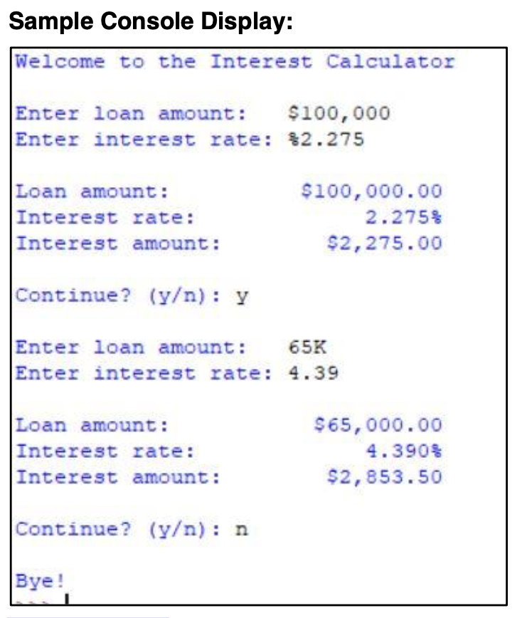 Sample Console Display:
Welcome to the Interest Calculator
Enter loan amount:
Enter interest rate: $2.275
$100,000
Loan amount:
Interest rate:
Interest amount:
$100,000.00
2.275%
$2,275.00
Continue? (y/n): y
Enter loan amount:
Enter interest rate: 4.39
65K
Loan amount:
Interest rate:
Interest amount:
$65,000.00
4.390%
$2,853.50
Continue? (y/n) : n
Bye!
