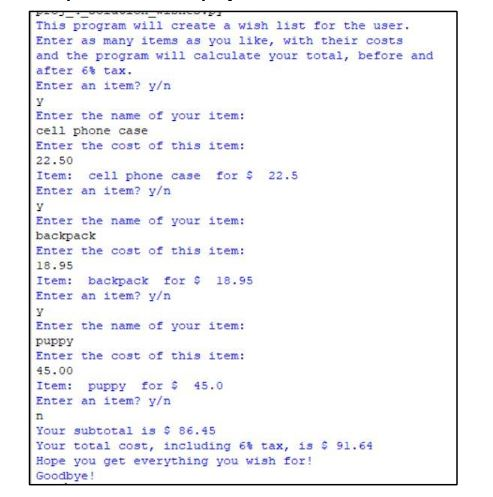 This program will create a wish list for the user.
Enter as many items as you like, with their costs
and the program will calculate your total, before and
after 6% tax.
Enter an item? y/n
Enter the name of your item:
cell phone case
Enter the cost of this item:
22.50
Item: cell phone case for $ 22.5
Enter an item? y/n
Enter the name of your item:
backpack
Enter the cost of this item:
18.95
Item: backpack for $ 18.95
Enter an item? y/n
Enter the name of your item:
puppy
Enter the cost of this item:
45.00
Item: puppy for 45.0
Enter an item? y/n
Your subtotal is $ 86.45
Your total cost, including 6% tax, is $ 91.64
Hope you get everything you wish for!
Goodbye!
