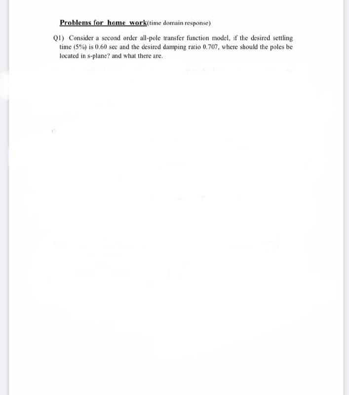 Problems for home work(time domain response)
Q1) Consider a second order all-pole transfer function model, if the desired settling
time (5%) is 0.60 sec and the desired damping ratio 0.707, where should the poles be
located in s-plane? and what there are.
