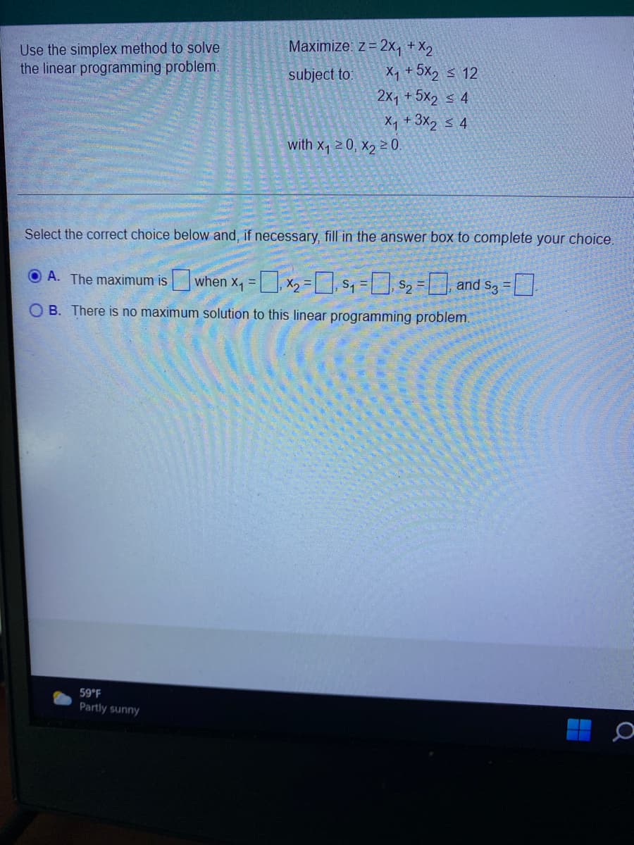 Maximize: z= 2x, + X2
Use the simplex method to solve
the linear programming problem.
subject to:
X, +5x2 s 12
2x1 + 5x2 s 4
X, + 3X2 s 4
with x120, X2 20.
Select the correct choice below and, if necessary, fill in the answer box to complete your choice.
A. The maximum iswhen x, =], x2-, s, = S2 = and s3 =.
O B. There is no maximum solution to this linear programming problem.
59°F
Partly sunny
