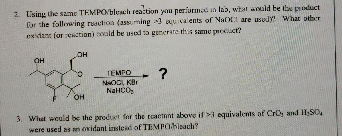 "
2. Using the same TEMPO/bleach reaction you performed in lab, what would be the product
for the following reaction (assuming >3 equivalents of NaOCI are used)? What other
oxidant (or reaction) could be used to generate this same product?
LOH
OH
TEMPO
?
NaOCI, KBr
NaHCO3
F
OH
3. What would be the product for the reactant above if >3 equivalents of CrO3 and H₂SO4
were used as an oxidant instead of TEMPO/bleach?