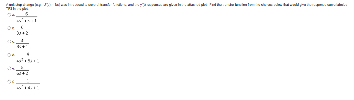 A unit step change (e.g., U'(s) = 1/s) was introduced to several transfer functions, and the y'(t) responses are given in the attached plot. Find the transfer function from the choices below that would give the response curve labeled
TF3 in the plot.
O a.
6
45² +5+1
O b.
6
35+2
OC.
8s + 1
O d.
4
4s² +8s + 1
O e.
8
6s+2
O f.
1
45² +45 +1