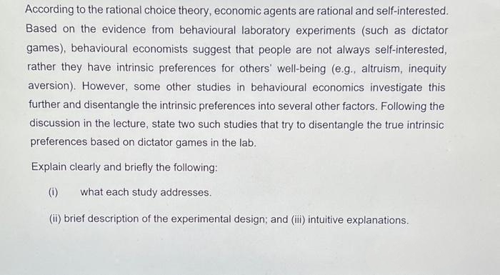 According to the rational choice theory, economic agents are rational and self-interested.
Based on the evidence from behavioural laboratory experiments (such as dictator
games), behavioural economists suggest that people are not always self-interested,
rather they have intrinsic preferences for others' well-being (e.g., altruism, inequity
aversion). However, some other studies in behavioural economics investigate this
further and disentangle the intrinsic preferences into several other factors. Following the
discussion in the lecture, state two such studies that try to disentangle the true intrinsic
preferences based on dictator games in the lab.
Explain clearly and briefly the following:
(1) what each study addresses.
(ii) brief description of the experimental design; and (iii) intuitive explanations.