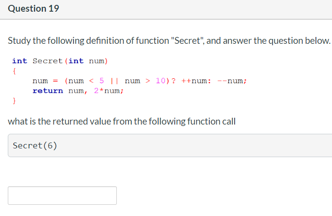 Question 19
Study the following definition of function "Secret", and answer the question below.
int Secret (int num)
{
num = (num < 5 || num > 10)? ++num:
--num;
return num, 2*num;
what is the returned value from the following function call
Secret (6)
