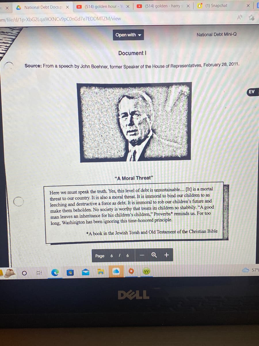 National Debt Docs.p X ▸ (514) golden hour - Y X
om/file/d/1p-XbG2Lqa9KXNCv9pC0nGd7e7EDDMTZM/view
O
O
DI
Document I
Source: From a speech by John Boehner, former Speaker of the House of Representatives, February 28, 2011.
(en
Open with
(7
Page
er
(514) golden - harry s X
"A Moral Threat"
Here we must speak the truth. Yes, this level of debt is unsustainable.... [It] is a mortal
threat to our country. It is also a moral threat. It is immoral to bind our children to as
leeching and destructive a force as debt. It is immoral to rob our children's future and
make them beholden. No society is worthy that treats its children so shabbily. "A good
man leaves an inheritance for his children's children," Proverbs* reminds us. For too
has been ignoring this time-honored principle.
long, Washington
*A book in the Jewish Torah and Old Testament of the Christian Bible
6 16
(1) Snapchat
DELL
National Debt Mini-Q
Q+
A
X
EV
57°