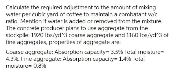 Calculate the required adjustment to the amount of mixing
water per cubic yard of coffee to maintain a combatant w/c
ratio. Mention if water is added or removed from the mixture.
The concrete producer plans to use aggregate from the
stockpile: 1920 Ibs/yd^3 coarse aggregate and 1160 Ibs/yd^3 of
fine aggregates, properties of aggregate are:
Coarse aggregate: Absorption capacity= 3.5% Total moisture=
4.3%. Fine aggregate: Absorption capacity= 1.4% Total
moisture= 0.8%
