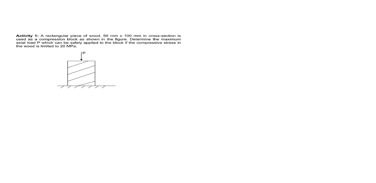 Activity 1: A rectangular piece of wood, 50 mm x 100 mm in cross-section is
used as a compression block as shown in the figure. Determine the maximum
axial load P which can be safely applied to the block if the compressive stress in
the wood is limited to 20 MPa.
