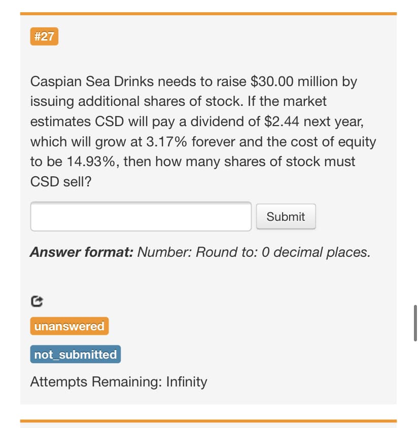 # 27
Caspian Sea Drinks needs to raise $30.00 million by
issuing additional shares of stock. If the market
estimates CSD will pay a dividend of $2.44 next year,
which will grow at 3.17% forever and the cost of equity
to be 14.93%, then how many shares of stock must
CSD sell?
Submit
Answer format: Number: Round to: 0 decimal places.
unanswered
not_submitted
Attempts Remaining: Infinity
