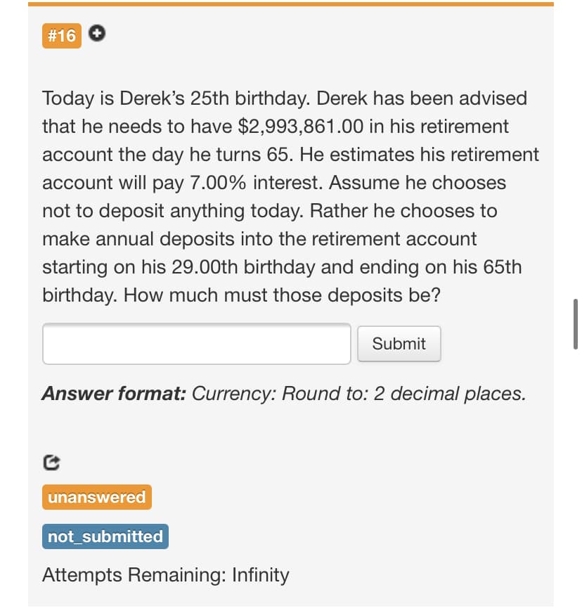 #16
Today is Derek's 25th birthday. Derek has been advised
that he needs to have $2,993,861.00 in his retirement
account the day he turns 65. He estimates his retirement
account will pay 7.00% interest. Assume he chooses
not to deposit anything today. Rather he chooses to
make annual deposits into the retirement account
starting on his 29.00th birthday and ending on his 65th
birthday. How much must those deposits be?
Submit
Answer format: Currency: Round to: 2 decimal places.
unanswered
not_submitted
Attempts Remaining: Infinity
