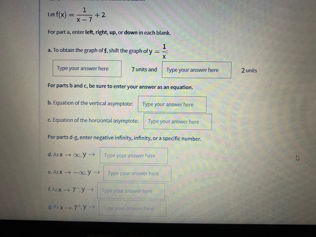 Let f(x) =+2
1
X -7
For part a, enter left, right, up, or down in each blank.
1
a. To obtain the graph of f, shift the graph of y
:-
|
Type your answer here
7 units and
Type your answer here
2 units
For parts b and c, be sure to enter your answer as an equation.
b. Equation of the vertical asymptote:
Type your answer here
c. Equation of the horizontal asymptote:
Type your answer here
For parts d-g, enter negative infinity, infinity, or a specific number.
d. As X 00, y→
Type your answer here
e. As X -o, y
Type your answer here
f. As x 7 y→
Type your answer here
g. As x7, y
Type your answer here
