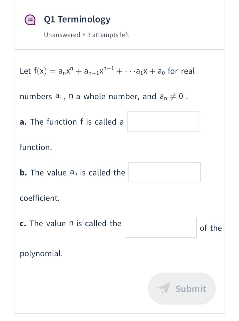 Q1 Terminology
Unanswered • 3 attempts left
Let f(x) = anx" + an-1x"- +·
,n-1
•a1x + ao for real
numbers ai , n a whole number, and an + 0 .
a. The function f is called a
function.
b. The value an is called the
coefficient.
c. The value n is called the
of the
polynomial.
Submit
