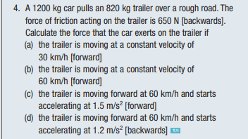 4. A 1200 kg car pulls an 820 kg trailer over a rough road. The
force of friction acting on the trailer is 650 N [backwards].
Calculate the force that the car exerts on the trailer if
(a) the trailer is moving at a constant velocity of
30 km/h [forward]
(b) the trailer is moving at a constant velocity of
60 km/h [forward]
(c) the trailer is moving forward at 60 km/h and starts
accelerating at 1.5 m/s² [forward]
(d) the trailer is moving forward at 60 km/h and starts
accelerating at 1.2 m/s² [backwards]™