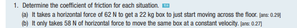 1. Determine the coefficient of friction for each situation. ™
(a) It takes a horizontal force of 62 N to get a 22 kg box to just start moving across the floor. [ans: 0.29]
(b) It only takes 58 N of horizontal force to move the same box at a constant velocity. [ans: 0.27]