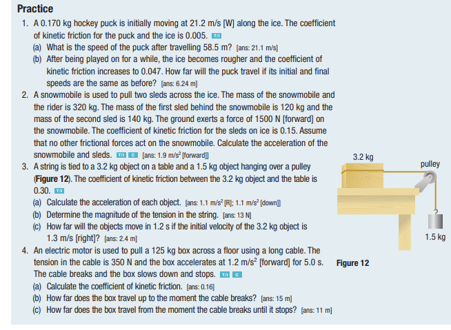 Practice
1. A 0.170 kg hockey puck is initially moving at 21.2 m/s [W] along the ice. The coefficient
of kinetic friction for the puck and the ice is 0.005.
(a) What is the speed of the puck after travelling 58.5 m? [ans: 21.1 m/s]
(b) After being played on for a while, the ice becomes rougher and the coefficient of
kinetic friction increases to 0.047. How far will the puck travel if its initial and final
speeds are the same as before? [ans: 6.24 m]
2. A snowmobile is used to pull two sleds across the ice. The mass of the snowmobile and
the rider is 320 kg. The mass of the first sled behind the snowmobile is 120 kg and the
mass of the second sled is 140 kg. The ground exerts a force of 1500 N [forward] on
the snowmobile. The coefficient of kinetic friction for the sleds on ice is 0.15. Assume
that no other frictional forces act on the snowmobile. Calculate the acceleration of the
snowmobile and sleds. [ans: 1.9 m/s² [forward]]
3. A string is tied to a 3.2 kg object on a table and a 1.5 kg object hanging over a pulley
(Figure 12). The coefficient of kinetic friction between the 3.2 kg object and the table is
0.30. ™A
(a) Calculate the acceleration of each object. [ans: 1.1 m/s² [R]; 1.1 m/s² [down]]
(b) Determine the magnitude of the tension in the string. [ans: 13 N]
3.2 kg
(c) How far will the objects move in 1.2 s if the initial velocity of the 3.2 kg object is
1.3 m/s [right]? [ans: 2.4 m]
4. An electric motor is used to pull a 125 kg box across a floor using a long cable. The
tension in the cable is 350 N and the box accelerates at 1.2 m/s² [forward] for 5.0 s. Figure 12
The cable breaks and the box slows down and stops. ™C
(a) Calculate the coefficient of kinetic friction. [ans: 0.16]
(b) How far does the box travel up to the moment the cable breaks? [ans: 15 m]
(c) How far does the box travel from the moment the cable breaks until it stops? [ans: 11 m]
pulley
1.5 kg