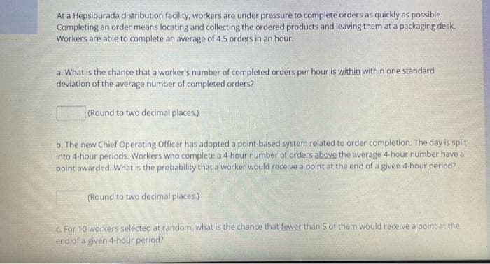 At a Hepsiburada distribution facility, workers are under pressure to complete orders as quickly as possible.
Completing an order means locating and collecting the ordered products and leaving them at a packaging desk.
Workers are able to complete an average of 4.5 orders in an hour.
a. What is the chance that a worker's number of completed orders per hour is within within one standard
deviation of the average number of completed orders?
(Round to two decimal places.)
b. The new Chief Operating Officer has adopted a point-based system related to order completion. The day is split
into 4-hour periods. Workers who complete a 4-hour number of orders above the average 4-hour number have a
point awarded. What is the probability that a worker would receive a point at the end of a given 4-hour period?
(Round to two decimal places.)
C. For 10 workers selected at random, what is the chance that fewer than 5 of them would receive a point at the
end of a given 4-hour period?
