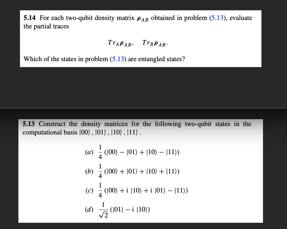 5.14 For each two-qubit density matrix PAB Obtained in problem (5.13), evaluate
the partial traces
TTAPAB
TTBPAB.
Which of the states in problem (5.13) are entangled states?
5.13 Construct the density matrices for the following two-qubit states in the
computational basis |00) , |01) , |10), |11) .
1
(a) (100) – |01) + |10) – |11))
1
(b)
(100) + |01) + |10) + |11))
4
1
(c)
(|00) +i |10) +i |01) – |11))
4
1
(d)
(01) — і |10))
V2
