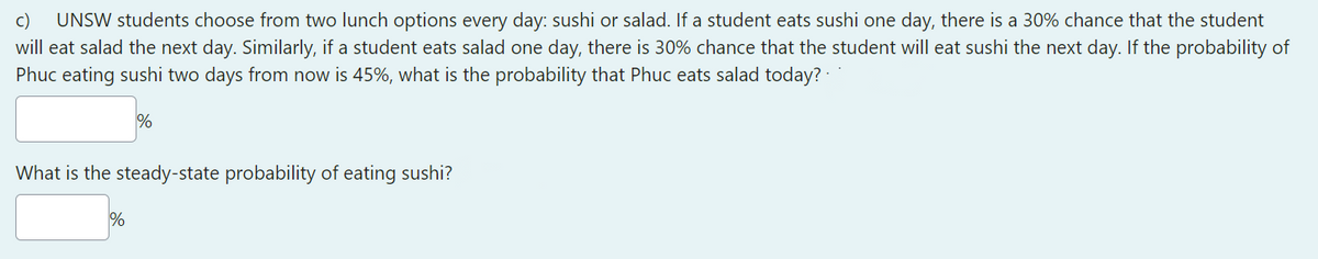 c)
UNSW students choose from two lunch options every day: sushi or salad. If a student eats sushi one day, there is a 30% chance that the student
will eat salad the next day. Similarly, if a student eats salad one day, there is 30% chance that the student will eat sushi the next day. If the probability of
Phục eating sushi two days from now is 45%, what is the probability that Phuc eats salad today? -
%
What is the steady-state probability of eating sushi?
%
