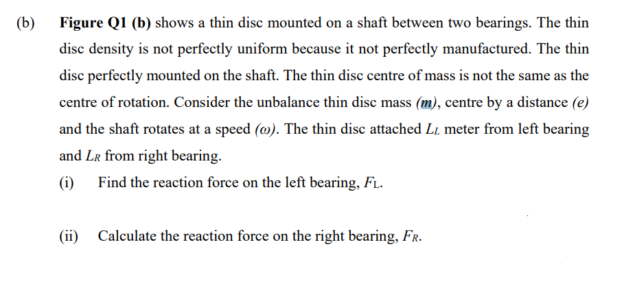 (b)
Figure Q1 (b) shows a thin disc mounted on a shaft between two bearings. The thin
disc density is not perfectly uniform because it not perfectly manufactured. The thin
disc perfectly mounted on the shaft. The thin disc centre of mass is not the same as the
centre of rotation. Consider the unbalance thin disc mass (m), centre by a distance (e)
and the shaft rotates at a speed (w). The thin disc attached LL meter from left bearing
and LR from right bearing.
(i) Find the reaction force on the left bearing, FL.
(ii) Calculate the reaction force on the right bearing, FR.