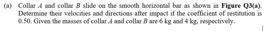 (a) Collar A and collar B slide on the smooth horizontal bar as shown in Figure Q3(a).
Determine their velocities and directions after impact if the coefficient of restitution is
0.50. Given the masses of collar A and collar B are 6 kg and 4 kg, respectively.