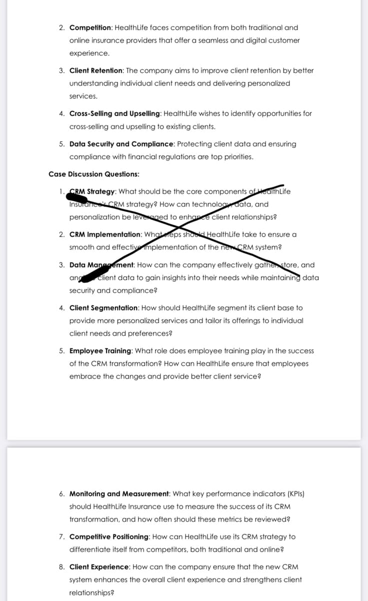 2. Competition: HealthLife faces competition from both traditional and
online insurance providers that offer a seamless and digital customer
experience.
3. Client Retention: The company aims to improve client retention by better
understanding individual client needs and delivering personalized
services.
4. Cross-Selling and Upselling: HealthLife wishes to identify opportunities for
cross-selling and upselling to existing clients.
5. Data Security and Compliance: Protecting client data and ensuring
compliance with financial regulations are top priorities.
Case Discussion Questions:
1. CRM Strategy: What should be the core components of HealthLife
Insurances CRM strategy? How can technology data, and
personalization be leveraged to enhance client relationships?
2. CRM Implementation: What reps should HealthLife take to ensure a
smooth and effective implementation of the new CRM system?
3. Data Management: How can the company effectively gather store, and
ang client data to gain insights into their needs while maintaining data
security and compliance?
4. Client Segmentation: How should HealthLife segment its client base to
provide more personalized services and tailor its offerings to individual
client needs and preferences?
5. Employee Training: What role does employee training play in the success
of the CRM transformation? How can HealthLife ensure that employees
embrace the changes and provide better client service?
6. Monitoring and Measurement: What key performance indicators (KPls)
should HealthLife Insurance use to measure the success of its CRM
transformation, and how often should these metrics be reviewed?
7. Competitive Positioning: How can Health Life use its CRM strategy to
differentiate itself from competitors, both traditional and online?
8. Client Experience: How can the company ensure that the new CRM
system enhances the overall client experience and strengthens client
relationships?