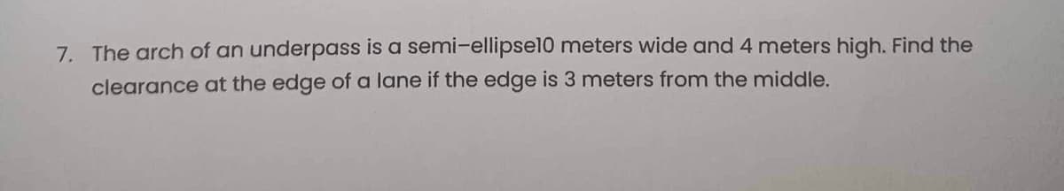 7. The arch of an underpass is a semi-ellipse10 meters wide and 4 meters high. Find the
clearance at the edge of a lane if the edge is 3 meters from the middle.