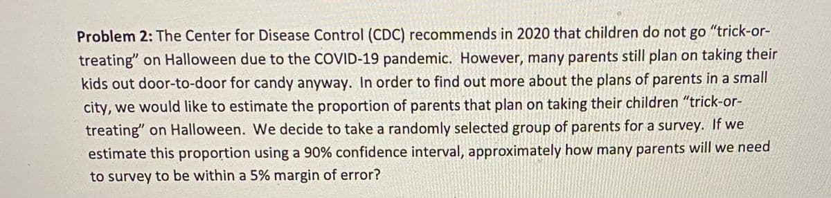 Problem 2: The Center for Disease Control (CDC) recommends in 2020 that children do not go "trick-or-
treating" on Halloween due to the COVID-19 pandemic. However, many parents still plan on taking their
kids out door-to-door for candy anyway. In order to find out more about the plans of parents in a small
city, we would like to estimate the proportion of parents that plan on taking their children "trick-or-
treating" on Halloween. We decide to take a randomly selected group of parents for a survey. If we
estimate this proportion using a 90% confidence interval, approximately how many parents will we need
to survey to be within a 5% margin of error?
