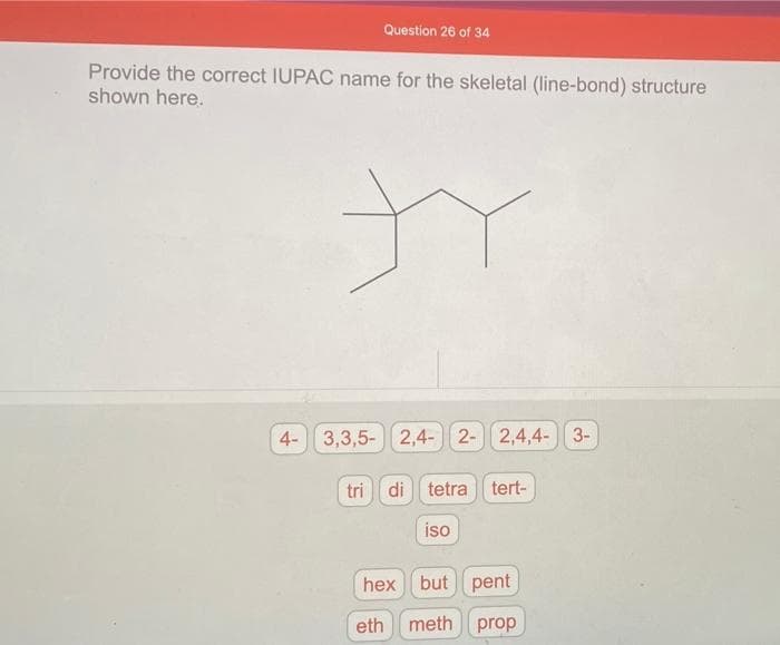 Question 26 of 34
Provide the correct IUPAC name for the skeletal (line-bond) structure
shown here.
ty
4- 3,3,5-
2,4- 2- 2,4,4-3-
tri di tetra tert-
iso
hex but pent
eth meth prop