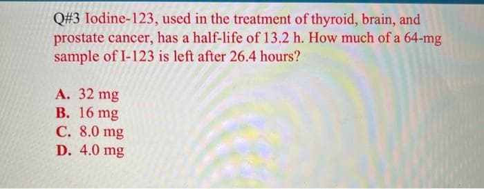 Q#3 Iodine-123, used in the treatment of thyroid, brain, and
prostate cancer, has a half-life of 13.2 h. How much of a 64-mg
sample of I-123 is left after 26.4 hours?
A. 32 mg
B. 16 mg
C. 8.0 mg
D. 4.0 mg