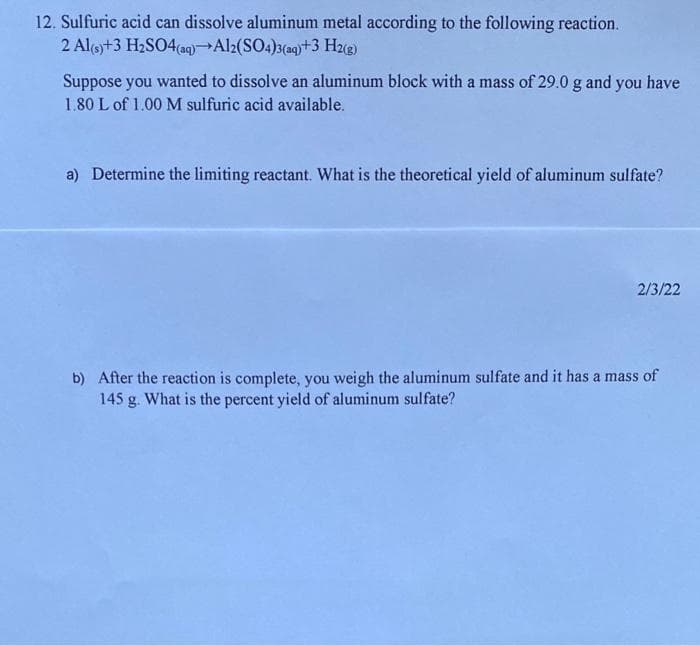 12. Sulfuric acid can dissolve aluminum metal according to the following reaction.
2 Al(s) + 3 H₂SO4(aq) Al2(SO4)3(aq)+3 H2(g)
Suppose you wanted to dissolve an aluminum block with a mass of 29.0 g and you have
1.80 L of 1.00 M sulfuric acid available.
a) Determine the limiting reactant. What is the theoretical yield of aluminum sulfate?
2/3/22
b) After the reaction is complete, you weigh the aluminum sulfate and it has a mass of
145 g. What is the percent yield of aluminum sulfate?