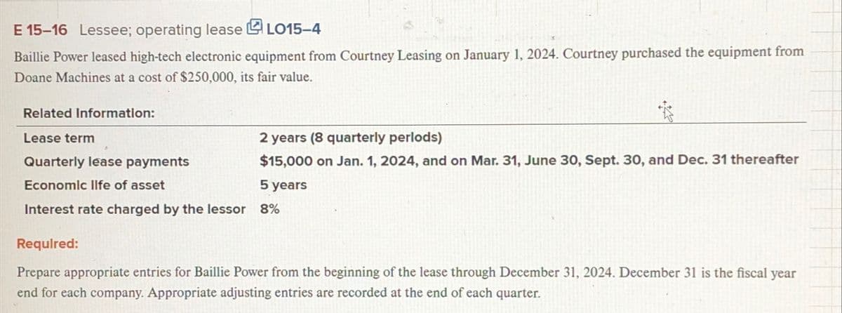 E 15-16 Lessee; operating lease
LO15-4
Baillie Power leased high-tech electronic equipment from Courtney Leasing on January 1, 2024. Courtney purchased the equipment from
Doane Machines at a cost of $250,000, its fair value.
Related Information:
Lease term
Quarterly lease payments
Economic life of asset
2 years (8 quarterly perlods)
$15,000 on Jan. 1, 2024, and on Mar. 31, June 30, Sept. 30, and Dec. 31 thereafter
5 years
Interest rate charged by the lessor 8%
Required:
Prepare appropriate entries for Baillie Power from the beginning of the lease through December 31, 2024. December 31 is the fiscal year
end for each company. Appropriate adjusting entries are recorded at the end of each quarter.