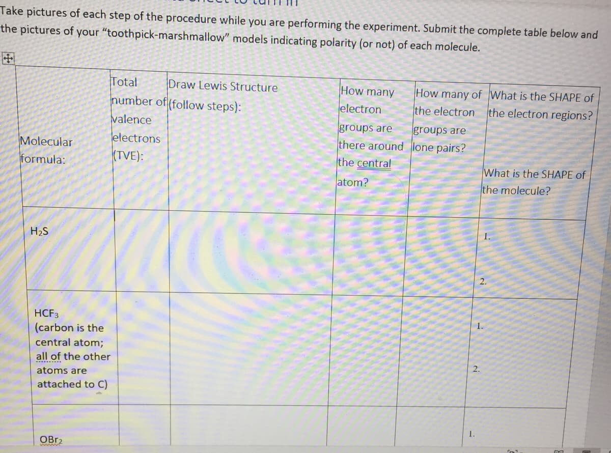 Take pictures of each step of the procedure while you are performing the experiment. Submit the complete table below and
the pictures of your "toothpick-marshmallow" models indicating polarity (or not) of each molecule.
Total
Draw Lewis Structure
How many
electron
How many of What is the SHAPE of
humber of (follow steps):
the electron
the electron regions?
valence
groups are
groups are
Molecular
electrons
there around lone pairs?
formula:
(TVE):
the central
What is the SHAPE of
atom?
the molecule?
1.
H2S
2.
HCF3
1.
(carbon is the
central atom;
all of the other
2.
atoms are
attached to C)
OBR2
