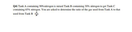 Q4) Tank A containing 90% nitrogen is mixed Tank B containing 30% nitrogen to get Tank C
containing 65% nitrogen. You are asked to determine the ratio of the gas used from Tank A to that
used from Tank B .
