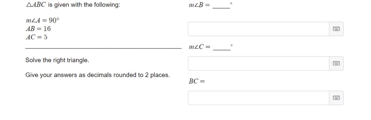 AABC is given with the following:
m²B =
mLA = 90°
AB = 16
AC = 5
m²C =
Solve the right triangle.
Give your answers as decimals rounded to 2 places.
BC =
