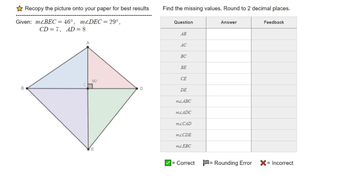 * Recopy the picture onto your paper for best results
Find the missing values. Round to 2 decimal places.
Given: MZBEC= 46°, MDEC= 29°,
CD=7, AD= 8
Question
Answer
Feedback
AB
AC
ВС
BE
CE
90
B
DE
MLABC
MLADC
MLCAD
MLCDE
MLĒBC
= Correct
P= Rounding Error
X= Incorrect
