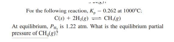 For the following reaction, K, – 0.262 at 1000°C:
C(s) + 2H,(g)
CH,(g)
At equilibrium, PH, is 1.22 atm. What is the equilibrium partial
pressure of CH(g)?
