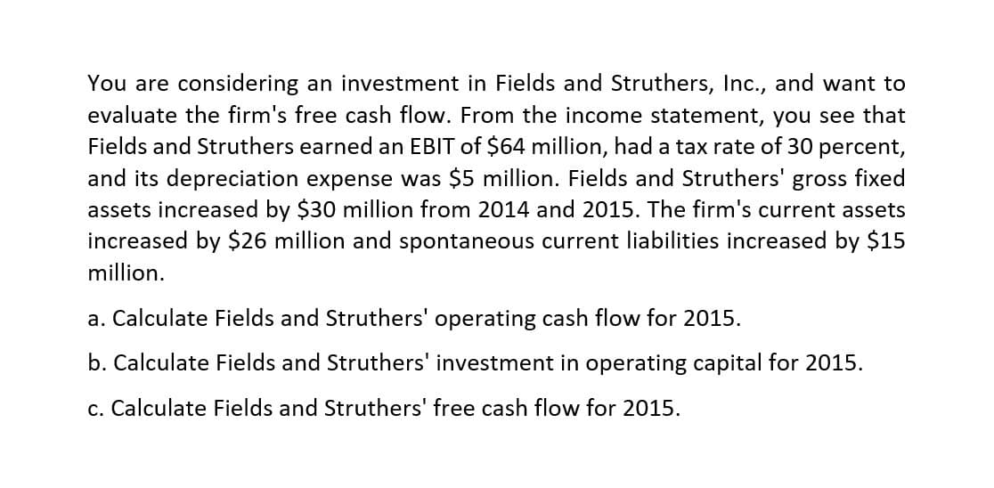 You are considering an investment in Fields and Struthers, Inc., and want to
evaluate the firm's free cash flow. From the income statement, you see that
Fields and Struthers earned an EBIT of $64 million, had a tax rate of 30 percent,
and its depreciation expense was $5 million. Fields and Struthers' gross fixed
assets increased by $30 million from 2014 and 2015. The firm's current assets
increased by $26 million and spontaneous current liabilities increased by $15
million.
a. Calculate Fields and Struthers' operating cash flow for 2015.
b. Calculate Fields and Struthers' investment in operating capital for 2015.
c. Calculate Fields and Struthers' free cash flow for 2015.