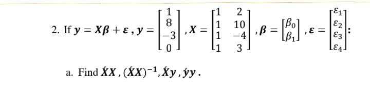 2. If y XB+ ε, y =
1
8
-3
0
,X:
a. Find XX, (XX)-¹, Xy, ýy.
1
1
2
10
-4
3
, B = [Bo],
, E =
E1
E2
E3
LE4