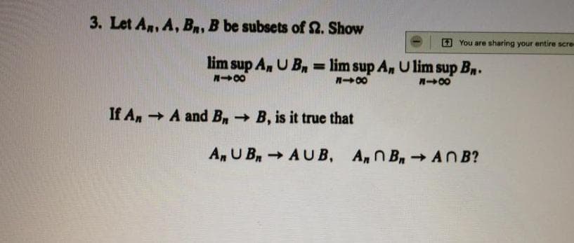 3. Let An, A, Bn, B be subsets of 2. Show
6 You are sharing your entire scre-
lim sup A, U Bn = lim sup An U lim sup Bn.
%3D
n00
If An A and B→ B, is it true that
An U B AUB, A,n B ANB?
