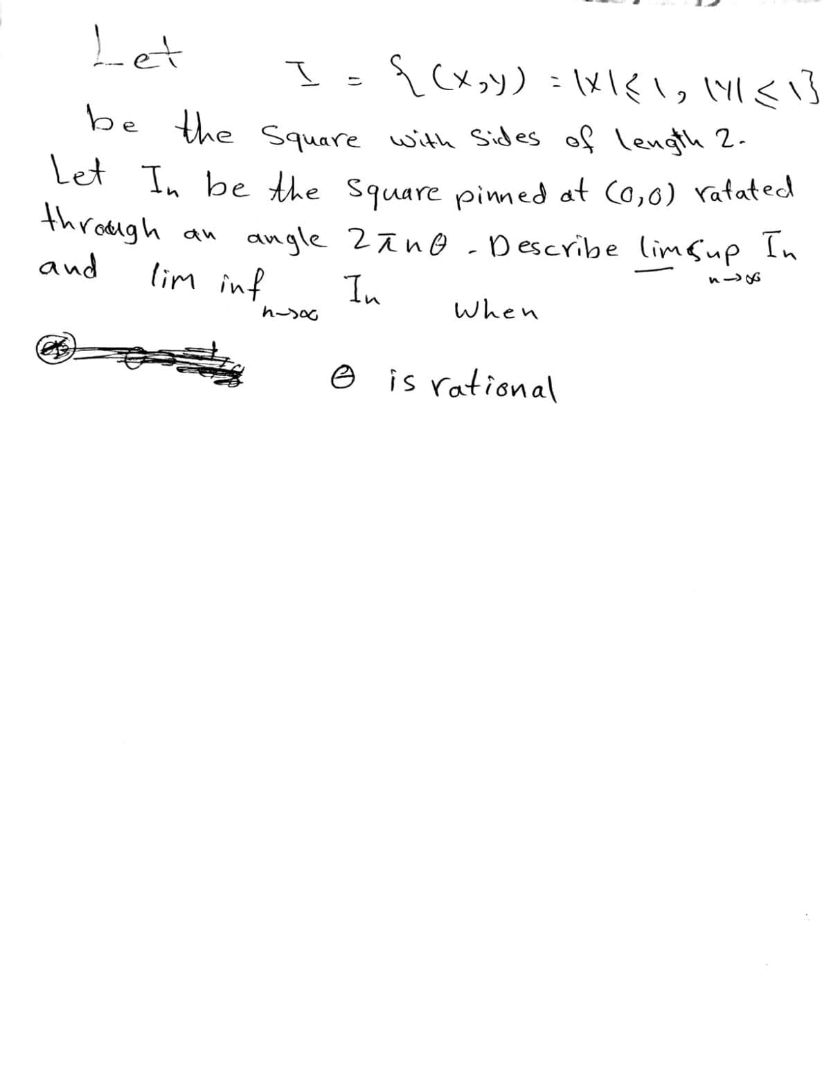 Let
I
Pe the Square with Sides of length 2.
Let
In be the square pimned at (0,0) ratated
through
an angle 2ãno-Describe limsup In
D escribe limfup In
and
lim inf
In
When
e is rational
