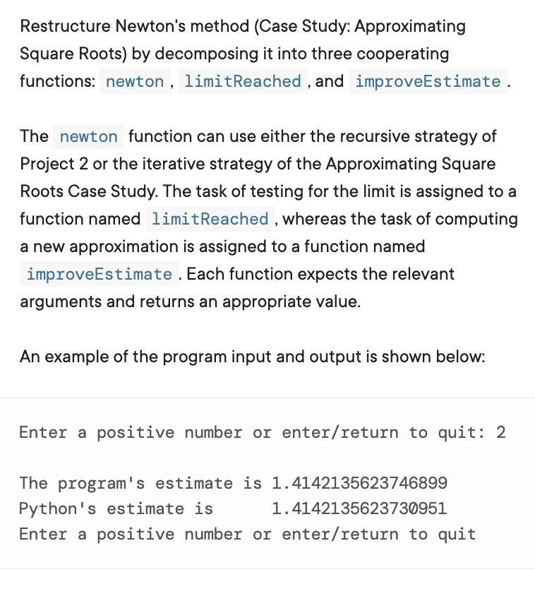 Restructure Newton's method (Case Study: Approximating
Square Roots) by decomposing it into three cooperating
functions: newton , limitReached , and improveEstimate.
The newton function can use either the recursive strategy of
Project 2 or the iterative strategy of the Approximating Square
Roots Case Study. The task of testing for the limit is assigned to a
function named limitReached , whereas the task of computing
a new approximation is assigned to a function named
improveEstimate . Each function expects the relevant
arguments and returns an appropriate value.
An example of the program input and output is shown below:
Enter a positive number or enter/return to quit: 2
The program's estimate is 1.4142135623746899
Python's estimate is
1.4142135623730951
Enter a positive number or enter/return to quit
