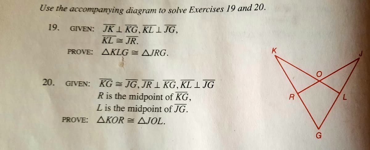 Use the accompanying diagram to solve Exercises 19 and 20.
19. GIVEN: JK1 KG, KL l JG,
KL = JR.
PROVE: AKLG = AJRG.
K
20.
GIVEN: KG = JG, JR 1 KG, KL I JG
R is the midpoint of KG,
L is the midpoint of JG.
PROVE: AKOR = AJOL.
