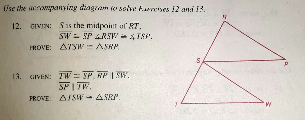 Use the accompanying diagram to solve Exercises 12 and 13.
GIVEN: S is the midpoint of RT,
SW = SP RSW = TSP.
12.
PROVE:
ATSW = ASRP.
P
13.
GIVEN: TW = SP, RP || SW,
SP || TW.
PROVE:
ATSW = ASRP.
W
