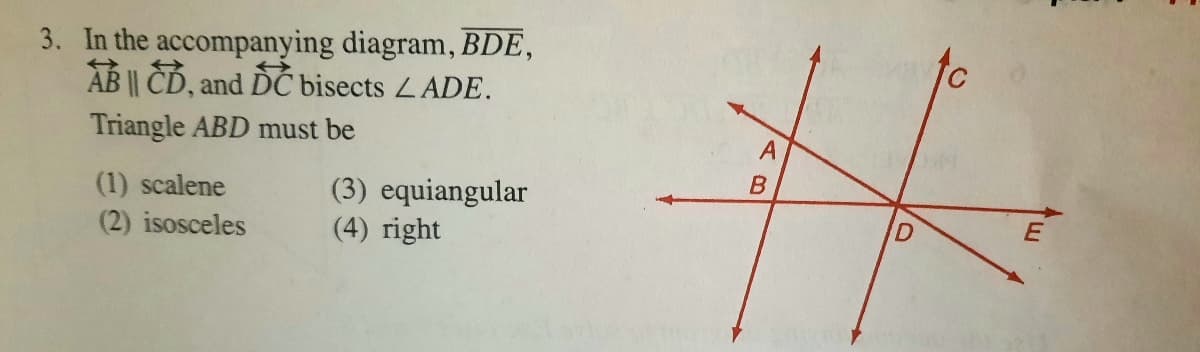 3. In the accompanying diagram, BDE,
AB || CD, and DC bisects LADE.
Triangle ABD must be
(1) scalene
(2) isosceles
(3) equiangular
(4) right
D.
AB
