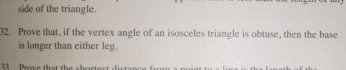 side of the triangle.
32. Prove that, if the vertex angle of an isosceles triangle is obtuse, then the base
is longer than either leg.
33.
Prove that the shortest distance from a point to a lime is the longth of tho
