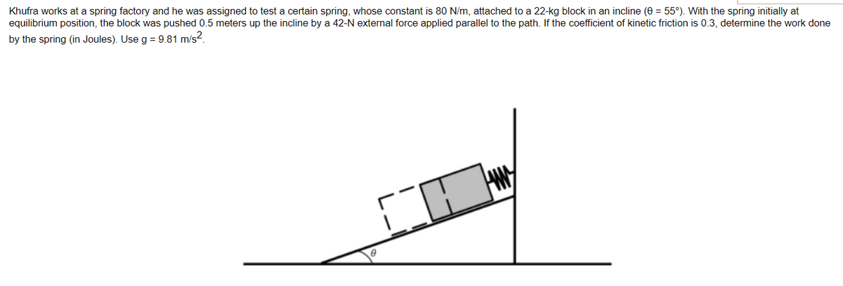 Khufra works at a spring factory and he was assigned to test a certain spring, whose constant is 80 N/m, attached to a 22-kg block in an incline (0 = 55°). With the spring initially at
equilibrium position, the block was pushed 0.5 meters up the incline by a 42-N external force applied parallel to the path. If the coefficient of kinetic friction is 0.3, determine the work done
by the spring (in Joules). Use g = 9.81 m/s².
CO