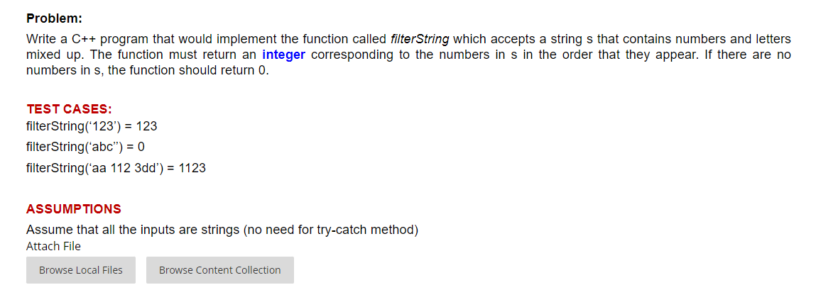 Problem:
Write a C++ program that would implement the function called filterString which accepts a string s that contains numbers and letters
mixed up. The function must return an integer corresponding to the numbers in s in the order that they appear. If there are no
numbers in s, the function should return 0.
TEST CASES:
filterString('123') = 123
filterString('abc") = 0
filterString('aa 112 3dd') = 1123
ASSUMPTIONS
Assume that all the inputs are strings (no need for try-catch method)
Attach File
Browse Local Files
Browse Content Collection