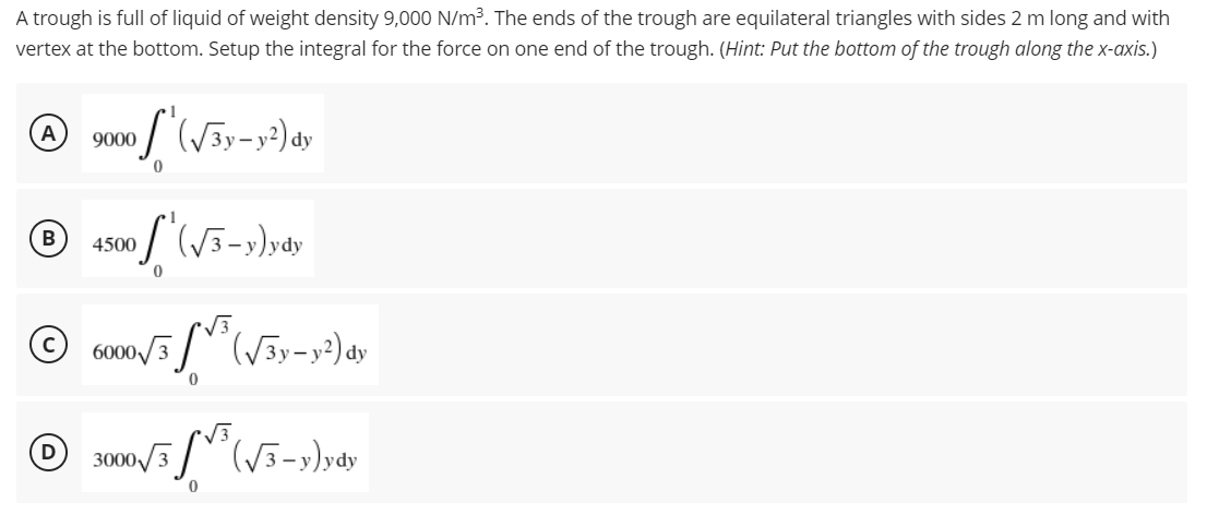 A trough is full of liquid of weight density 9,000 N/m³. The ends of the trough are equilateral triangles with sides 2 m long and with
vertex at the bottom. Setup the integral for the force on one end of the trough. (Hint: Put the bottom of the trough along the x-axis.)
A
9000
of (√3y-y²) dy
B
of (√3-y)ydy
D
4500
6000√3
(√3y-y²) dy
0
3000/3³ (√3-y)ydy
0