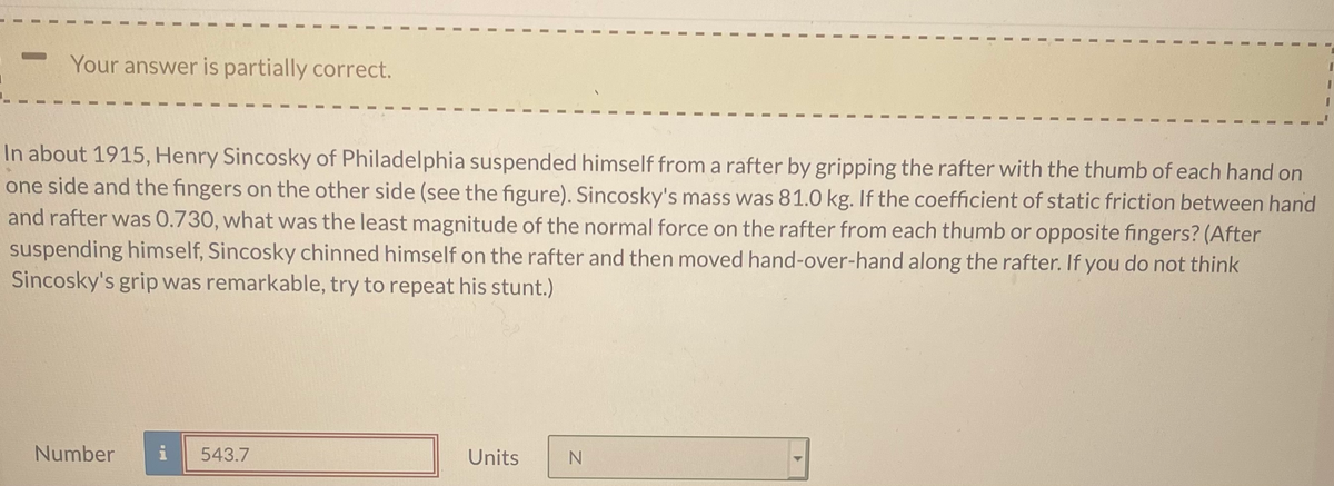 Your answer is partially correct.
3D
In about 1915, Henry Sincosky of Philadelphia suspended himself from a rafter by gripping the rafter with the thumb of each hand on
one side and the fingers on the other side (see the figure). Sincosky's mass was 81.0 kg. If the coefficient of static friction between hand
and rafter was 0.730, what was the least magnitude of the normal force on the rafter from each thumb or opposite fingers? (After
suspending himself, Sincosky chinned himself on the rafter and then moved hand-over-hand along the rafter. If you do not think
Sincosky's grip was remarkable, try to repeat his stunt.)
Number
i
543.7
Units
